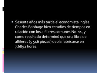 Sesenta años más tarde el economista inglés
  Charles Babbage hizo estudios de tiempos en
  relación con los alfileres comunes No. 11, y
  como resultado determinó que una libra de
  alfileres (5 546 piezas) debía fabricarse en
  7.6892 horas.
 