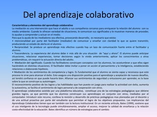 Del aprendizaje colaborativo
Características y elementos del aprendizaje colaborativo
La mediación es una intervención que hace el adulto o sus compañeros cercanos para enriquecer la relación del alumno con su
medio ambiente. Cuando le ofrecen variedad de situaciones, le comunican sus significados y le muestran maneras de proceder,
lo ayudan a comprender y actuar en el medio.
Para que la ayuda de los mediadores sea efectiva, provocando desarrollo, es necesario que exista:
• ntencionalidad por parte del facilitador (mediador) de comunicar y enseñar con claridad lo que se quiere transmitir,
produciendo un estado de alerta en el alumno.
• Reciprocidad. Se produce un aprendizaje más efectivo cuando hay un lazo de comunicación fuerte entre el facilitador y
alumno.
• Trascendencia. La experiencia del alumno debe ir más allá de una situación de “aquí y ahora”. El alumno puede anticipar
situaciones, relacionar experiencias, tomar decisiones según lo vivido anteriormente, aplicar los conocimientos a otras
problemáticas, sin requerir la actuación directa del adulto.
• Mediación del significado. Cuando los facilitadores construyen conceptos con los alumnos, los acostumbran a que ellos sigan
haciéndolo en distintas situaciones. El facilitador debe invitar a poner en acción el pensamiento y la inteligencia, estableciendo
relaciones o elaborando hipótesis.
• Mediación de los sentimientos de competencia y logro. Es fundamental que el alumno se sienta capaz y reconozca que este
proceso le sirve para alcanzar el éxito. Esto asegura una disposición positiva para el aprendizaje y aceptación de nuevos desafíos,
así tendrá confianza en que puede hacerlo bien. Afianzar sus sentimientos de seguridad y entusiasmo por aprender, es la base
sobre la que se construye su autoimagen.
El reconocimiento positivo de los logros y las habilidades que han puesto en juego para realizar la actividad con éxito, aumenta
la autoestima, se facilita el sentimiento de logro personal y de cooperación con otros.
El aprendizaje colaborativo asistido por una plataforma educativa, constituye una de las estrategias pedagógicas que obtiene
grandes logros, ya que permite que los alumnos construyan sus aprendizajes en conjunto con otros, mediados por el
computador. Introducir este recurso, conlleva la revisión y desarrollo de prácticas pedagógicas mas planeadas por el docente y
de una actitud proactiva por parte del estudiante que permitan el logro de los objetivos propuestos. Las implicancias del
Aprendizaje Colaborativo tienen que ver también con la lectura institucional. En un reciente artículo, Bates (1999), sostiene que
el uso inteligente de la tecnología puede simultáneamente, ampliar el acceso, mejorar la calidad de enseñanza y la relación
costo-efectividad de la educación. Bates identifica un número de estrategias para el cambio:
 