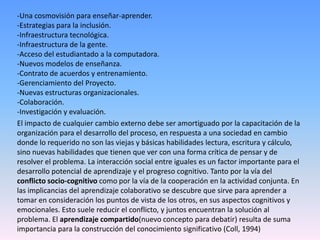 -Una cosmovisión para enseñar-aprender.
-Estrategias para la inclusión.
-Infraestructura tecnológica.
-Infraestructura de la gente.
-Acceso del estudiantado a la computadora.
-Nuevos modelos de enseñanza.
-Contrato de acuerdos y entrenamiento.
-Gerenciamiento del Proyecto.
-Nuevas estructuras organizacionales.
-Colaboración.
-Investigación y evaluación.
El impacto de cualquier cambio externo debe ser amortiguado por la capacitación de la
organización para el desarrollo del proceso, en respuesta a una sociedad en cambio
donde lo requerido no son las viejas y básicas habilidades lectura, escritura y cálculo,
sino nuevas habilidades que tienen que ver con una forma crítica de pensar y de
resolver el problema. La interacción social entre iguales es un factor importante para el
desarrollo potencial de aprendizaje y el progreso cognitivo. Tanto por la vía del
conflicto socio-cognitivo como por la vía de la cooperación en la actividad conjunta. En
las implicancias del aprendizaje colaborativo se descubre que sirve para aprender a
tomar en consideración los puntos de vista de los otros, en sus aspectos cognitivos y
emocionales. Esto suele reducir el conflicto, y juntos encuentran la solución al
problema. El aprendizaje compartido(nuevo concepto para debatir) resulta de suma
importancia para la construcción del conocimiento significativo (Coll, 1994)
 