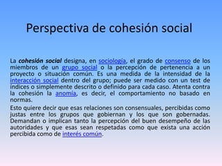 Perspectiva de cohesión social
La cohesión social designa, en sociología, el grado de consenso de los
miembros de un grupo social o la percepción de pertenencia a un
proyecto o situación común. Es una medida de la intensidad de la
interacción social dentro del grupo; puede ser medido con un test de
índices o simplemente descrito o definido para cada caso. Atenta contra
la cohesión la anomía, es decir, el comportamiento no basado en
normas.
Esto quiere decir que esas relaciones son consensuales, percibidas como
justas entre los grupos que gobiernan y los que son gobernadas.
Demandan o implican tanto la percepción del buen desempeño de las
autoridades y que esas sean respetadas como que exista una acción
percibida como de interés común.
 