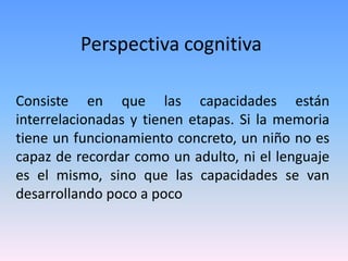 Perspectiva cognitiva
Consiste en que las capacidades están
interrelacionadas y tienen etapas. Si la memoria
tiene un funcionamiento concreto, un niño no es
capaz de recordar como un adulto, ni el lenguaje
es el mismo, sino que las capacidades se van
desarrollando poco a poco
 