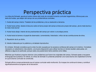 Perspectiva prácticaLa crítica de Schwab, apunta al centro mismo del modo de concebir la teoría curricular hegemónica. Afirma pues una
serie de huidas, que alejan del campo de sus problemáticas centrales:
1. Huida del campo mismo: Traslado de los problemas y de su resolución a terceros.
2. Huida hacia arriba: desde el discurso sobre el tema propio del campo al discurso propio del campo, ¡de la meta teoría a
la meta-meta teoría!
3. Huida hacia abajo: intento de los practicantes del campo por volver a una etapa previa.
4. Huida hacia la barrera: el papel de observador, comentarista, historiador, crítico de las contribuciones de otros.
5. Repetición de lo ya dicho.
6. Interés irrelevante por lo polémico y el debate improductivo
En síntesis, Schwab considera que la crisis ha sido causada por la excesiva confianza del campo en lo teórico. Considera
necesario un eclecticismo más abierto, una buena disposición para utilizar teorías en donde resulten adecuadas, sin
afiliarse a alguna en particular, porque cada una puede tener tanto aciertos como fallas.
Mientras que Huebner propone retornar a los problemas que fueron los originales del campo, Schwab apela a recuperar
el lenguaje de la práctica. En efecto, la crítica de Schwab no pretende presentar una nueva teoría sino replantear la forma
en que la teoría curricular es construida.
Schwab afirma consecuentemente que el campo curricular está moribundo. Es incapaz de continuar la tarea y contribuir
significativamente al progreso de la educación.
 
