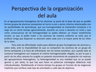 Perspectiva de la organización
del aula
En el agrupamiento homogéneo de los alumnos se parte de la base de que es posible
formar grupos de alumnos semejantes en torno a uno o varios criterios relacionados con
las posibilidades de aprendizaje, que esa homogeneidad se mantendrá constante a lo
largo de un cierto tiempo (generalmente, durante un curso o durante un ciclo) y que
como consecuencia de tal homogeneidad se podrá obtener un mayor rendimiento
escolar, ya que al poder tratar a los alumnos de manera uniforme se evita que el
profesor tenga que dispersar su atención sobre cada uno o la mayor parte de los niños
de la clase.
Pero ante las dificultades reales para obtener grupos homogéneos de alumnos y,
sobre todo, ante la imposibilidad de que se comporten los alumnos de un grupo de
forma semejante a la hora de enfrentarse con las tareas escolares, aun cuando éste se
conserve homogéneo con respecto al criterio homogeneizador elegido, es por lo que a
partir de los años sesenta ha surgido un potente movimiento de aceptación sin reservas
del agrupamiento heterogéneo. La heterogeneidad es una realidad que no se puede
ignorar y, por tanto, lo que hay que hacer es potenciar estrategias didácticas más
individualizadas, flexibilizando al mismo tiempo los grupos en función de las exigencias
implícitas que conlleva cada tipo de actividades y cada tipo de objetivos.
 