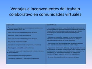 Ventajas e inconvenientes del trabajo
colaborativo en comunidades virtuales
VENTAJAS:
Promueve una pedagogía constructivista social (colaboración,
actividades reflexión crítica, etc.
Mayor comunicación entre los integrantes del grupo.
Interacción, continua actividad intelectual.
Mayor comunicación entre los integrantes del grupo.
Alto grado de interdisciplinariedad.
Mejora de las competencias de comprensión y creatividad.
Atractivo por la variedad de sus herramientas.
Favorecen la cooperación y la colaboración entre los miembros
de grupo de trabajo.
Eliminan las barreras de tiempo y espacio.
Desarrollo de habilidades y selección de la información.
DESVENTAJAS:
Aprendizajes incompletos y superficiales. La libre interacción de
los participantes con estas herramientas, no siempre de calidad y a
menudo descontextualizado, puede proporcionar aprendizajes
incompletos con visiones de la realidad simplistas y poco
profundas.
Diálogos muy rígidos. Por otra parte, en las comunicaciones
virtuales, a veces cuesta hacerse entender con los diálogos
ralentizados e intermitentes del correo electrónico.
Distracciones. Los participantes al estar frente del ordenador a
veces se dedican a otras actividades en vez de trabajar.
Dependencia de los demás. El trabajo en grupo también tiene sus
inconvenientes. En general conviene hacer grupos estables (donde
los alumnos ya se conozcan) pero flexibles (para ir variando) y no
conviene que los grupos sean numerosos, ya que algunos
miembros del grupo se pueden convertir en espectadores.
Se rompe el vínculo afectivo de los miembros del grupo
 