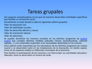 Tareas grupales
Son espacios socioeducativos en los que los menores desarrollan actividades específicas
que facilitan su reinserción social.
Actualmente se están llevado a cabo los siguientes talleres grupales:
Taller de educación vial.
Taller de habilidades sociales.
Taller de desarrollo afectivo y sexual.
Taller de orientación laboral.
Taller de adicciones.
Se pueden beneficiar los menores incluidos en los distintos programas de Justicia
Juvenil que cumplen distintas medidas judiciales (Tareas socioeducativas, Libertad
vigilada….) y los contenidos responden a las necesidades detectadas en los mismos.
Estos talleres están impartidos por los educadores de los distintos programas de Justicia
Juvenil y se desarrollan tanto en las instalaciones de la Asociación, en Sevilla capital,
como en los espacios cedidos en diferentes municipios de la provincia.
Para facilitar la participación de los menores y no interrumpir sus actividades educativo-
laborales, éstos se desarrollan en horario de tarde.
 