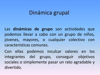 Dinámica grupal
Las dinámicas de grupo son actividades que
podemos llevar a cabo con un grupo de niños,
jóvenes, mayores, o cualquier colectivo con
características comunes.
Con ellas podemos inculcar valores en los
integrantes del grupo, conseguir objetivos
sociales o simplemente pasar un rato agradable y
divertido.
 