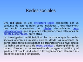 Redes sociales
Una red social es una estructura social compuesta por un
conjunto de actores (tales como individuos u organizaciones)
que están conectados por díadas denominadas lazos
interpersonales, que se pueden interpretar como relaciones de
amistad, parentesco, entre otros.
La investigación multidisciplinar ha mostrado que las redes
sociales operan en muchos niveles, desde las relaciones de
parentesco hasta las relaciones de organizaciones a nivel estatal
(se habla en este caso de redes políticas), desempeñando un
papel crítico en la determinación de la agenda política y el
grado en el cual los individuos o las organizaciones alcanzan sus
objetivos o reciben influencias.
 