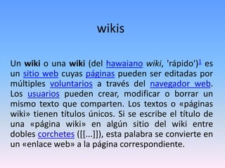 wikis
Un wiki o una wiki (del hawaiano wiki, 'rápido')1 es
un sitio web cuyas páginas pueden ser editadas por
múltiples voluntarios a través del navegador web.
Los usuarios pueden crear, modificar o borrar un
mismo texto que comparten. Los textos o «páginas
wiki» tienen títulos únicos. Si se escribe el título de
una «página wiki» en algún sitio del wiki entre
dobles corchetes ([[...]]), esta palabra se convierte en
un «enlace web» a la página correspondiente.
 