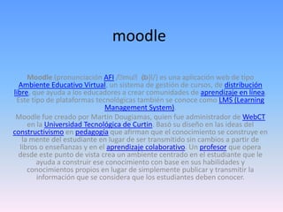 moodle
Moodle (pronunciación AFI /􀂃mu􀂃d(ə)l/) es una aplicación web de tipo
Ambiente Educativo Virtual, un sistema de gestión de cursos, de distribución
libre, que ayuda a los educadores a crear comunidades de aprendizaje en línea.
Este tipo de plataformas tecnológicas también se conoce como LMS (Learning
Management System).
Moodle fue creado por Martin Dougiamas, quien fue administrador de WebCT
en la Universidad Tecnológica de Curtin. Basó su diseño en las ideas del
constructivismo en pedagogía que afirman que el conocimiento se construye en
la mente del estudiante en lugar de ser transmitido sin cambios a partir de
libros o enseñanzas y en el aprendizaje colaborativo. Un profesor que opera
desde este punto de vista crea un ambiente centrado en el estudiante que le
ayuda a construir ese conocimiento con base en sus habilidades y
conocimientos propios en lugar de simplemente publicar y transmitir la
información que se considera que los estudiantes deben conocer.
 