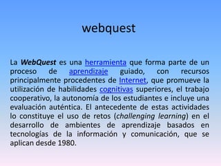 webquest
La WebQuest es una herramienta que forma parte de un
proceso de aprendizaje guiado, con recursos
principalmente procedentes de Internet, que promueve la
utilización de habilidades cognitivas superiores, el trabajo
cooperativo, la autonomía de los estudiantes e incluye una
evaluación auténtica. El antecedente de estas actividades
lo constituye el uso de retos (challenging learning) en el
desarrollo de ambientes de aprendizaje basados en
tecnologías de la información y comunicación, que se
aplican desde 1980.
 
