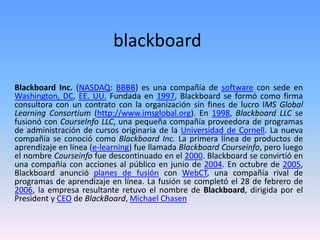 blackboard
Blackboard Inc. (NASDAQ: BBBB) es una compañía de software con sede en
Washington, DC, EE. UU. Fundada en 1997, Blackboard se formó como firma
consultora con un contrato con la organización sin fines de lucro IMS Global
Learning Consortium (http://www.imsglobal.org). En 1998, Blackboard LLC se
fusionó con CourseInfo LLC, una pequeña compañía proveedora de programas
de administración de cursos originaria de la Universidad de Cornell. La nueva
compañía se conoció como Blackboard Inc. La primera línea de productos de
aprendizaje en línea (e-learning) fue llamada Blackboard Courseinfo, pero luego
el nombre Courseinfo fue descontinuado en el 2000. Blackboard se convirtió en
una compañía con acciones al público en junio de 2004. En octubre de 2005,
Blackboard anunció planes de fusión con WebCT, una compañía rival de
programas de aprendizaje en línea. La fusión se completó el 28 de febrero de
2006, la empresa resultante retuvo el nombre de Blackboard, dirigida por el
President y CEO de BlackBoard, Michael Chasen
 