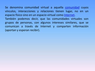 Se denomina comunidad virtual a aquella comunidad cuyos
vínculos, interacciones y relaciones tienen lugar, no en un
espacio físico sino en un espacio virtual como Internet.
También podemos decir, que las comunidades virtuales son
grupos de personas, con algunos intereses similares, que se
comunican a través de Internet y comparten información
(aportan y esperan recibir).
 