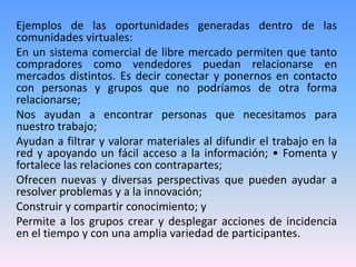 Ejemplos de las oportunidades generadas dentro de las
comunidades virtuales:
En un sistema comercial de libre mercado permiten que tanto
compradores como vendedores puedan relacionarse en
mercados distintos. Es decir conectar y ponernos en contacto
con personas y grupos que no podríamos de otra forma
relacionarse;
Nos ayudan a encontrar personas que necesitamos para
nuestro trabajo;
Ayudan a filtrar y valorar materiales al difundir el trabajo en la
red y apoyando un fácil acceso a la información; • Fomenta y
fortalece las relaciones con contrapartes;
Ofrecen nuevas y diversas perspectivas que pueden ayudar a
resolver problemas y a la innovación;
Construir y compartir conocimiento; y
Permite a los grupos crear y desplegar acciones de incidencia
en el tiempo y con una amplia variedad de participantes.
 