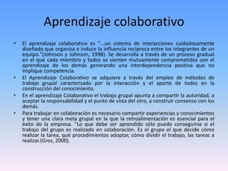 Aprendizaje colaborativo
• El aprendizaje colaborativo es "...un sistema de interacciones cuidadosamente
diseñado que organiza e induce la influencia recíproca entre los integrantes de un
equipo."(Johnson y Johnson, 1998). Se desarrolla a través de un proceso gradual
en el que cada miembro y todos se sienten mutuamente comprometidos con el
aprendizaje de los demás generando una interdependencia positiva que no
implique competencia.
• El Aprendizaje Colaborativo se adquiere a través del empleo de métodos de
trabajo grupal caracterizado por la interacción y el aporte de todos en la
construcción del conocimiento.
• En el aprendizaje Colaborativo el trabajo grupal apunta a compartir la autoridad, a
aceptar la responsabilidad y el punto de vista del otro, a construir consenso con los
demás.
• Para trabajar en colaboración es necesario compartir experiencias y conocimientos
y tener una clara meta grupal en la que la retroalimentación es esencial para el
éxito de la empresa. "Lo que debe ser aprendido sólo puede conseguirse si el
trabajo del grupo es realizado en colaboración. Es el grupo el que decide cómo
realizar la tarea, qué procedimientos adoptar, cómo dividir el trabajo, las tareas a
realizar.(Gros, 2000).
 