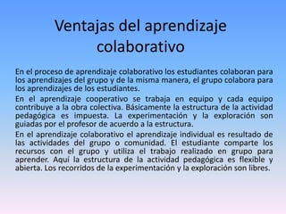 Ventajas del aprendizaje
colaborativo
En el proceso de aprendizaje colaborativo los estudiantes colaboran para
los aprendizajes del grupo y de la misma manera, el grupo colabora para
los aprendizajes de los estudiantes.
En el aprendizaje cooperativo se trabaja en equipo y cada equipo
contribuye a la obra colectiva. Básicamente la estructura de la actividad
pedagógica es impuesta. La experimentación y la exploración son
guiadas por el profesor de acuerdo a la estructura.
En el aprendizaje colaborativo el aprendizaje individual es resultado de
las actividades del grupo o comunidad. El estudiante comparte los
recursos con el grupo y utiliza el trabajo realizado en grupo para
aprender. Aquí la estructura de la actividad pedagógica es flexible y
abierta. Los recorridos de la experimentación y la exploración son libres.
 