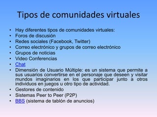 Tipos de comunidades virtuales
• Hay diferentes tipos de comunidades virtuales:
• Foros de discusión
• Redes sociales (Facebook, Twitter)
• Correo electrónico y grupos de correo electrónico
• Grupos de noticias
• Video Conferencias
• Chat
• Dimensión de Usuario Múltiple: es un sistema que permite a
sus usuarios convertirse en el personaje que deseen y visitar
mundos imaginarios en los que participar junto a otros
individuos en juegos u otro tipo de actividad.
• Gestores de contenido
• Sistemas Peer to Peer (P2P)
• BBS (sistema de tablón de anuncios)
 