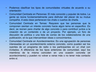 • Podemos clasificar los tipos de comunidades virtuales de acuerdo a su
orientación:
• Comunidad Centrada en Personas: El más conocido y popular de todos. La
gente se reúne fundamentalmente para disfrutar del placer de su mutua
compañía .A esta clase pertenecen los chats o cuartos de charla.
• Comunidad Centrada en Temas: Requiere que las personas que la
componen sientan un interés concreto hacia algún tema en especifico .Es
decir, se reúnen para charlar de algo concreto o para contribuir juntos a la
creación de un contenido o de un proyecto. Por ejemplo, un foro de
discusión de política o una lista de correo de los colaboradores de una
publicación, en la que intercambian ideas o conocimientos.
• Comunidad Centrada en Acontecimientos: Es una agrupación de personas
interesadas en un acontecimiento externo concreto, como pueden ser los
oyentes de un programa de radio o los participantes en un chat con
invitados. A diferencia de los tipos anteriores de comunidad, aquí los
miembros de la misma coinciden en una ocasión concreta (el
acontecimiento) y pueden no volver a verse más o no tener más contacto
entre sí.
 