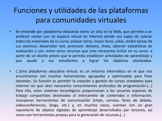 Funciones y utilidades de las plataformas
para comunidades virtuales
• Se entiende por plataforma educativa como un sitio en la Web, que permite a un
profesor contar con un espacio virtual en Internet donde sea capaz de colocar
todos los materiales de su curso, enlazar otros, incluir foros, wikis, recibir tareas de
sus alumnos, desarrollar test, promover debates, chats, obtener estadísticas de
evaluación y uso -entre otros recursos que crea necesarios incluir en su curso- a
partir de un diseño previo que le permita establecer actividades de aprendizaje y
que ayude a sus estudiantes a lograr los objetivos planteados.
• [..]Una plataforma educativa virtual, es un entorno informático en el que nos
encontramos con muchas herramientas agrupadas y optimizadas para fines
docentes. Su función es permitir la creación y gestión de cursos completos para
internet sin que sean necesarios conocimientos profundos de programación.(…)
Para ello, estos sistemas tecnológicos proporcionan a los usuarios espacios de
trabajo compartidos destinados al intercambio de contenidos e información,
incorporan herramientas de comunicación (chats, correos, foros de debate,
videoconferencias, blogs, etc.) y, en muchos casos, cuentan con un gran
repositorio de objetos digitales de aprendizaje desarrollados por terceros, así
como con herramientas propias para la generación de recursos.[…]
 