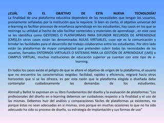 ¿CUÁL ES EL OBJETIVO DE ESTA NUEVA TECNOLOGÍA?
La finalidad de una plataforma educativa dependerá de las necesidades que tengan los usuarios,
previamente señaladas por la institución que la requiere. Si bien es cierto, el objetivo universal del
e-learning es facilitar procesos de enseñanza aprendizaje en los estudiantes, hay casos en los que se
restringe su utilidad al hecho de sólo facilitar contenidos y materiales de aprendizaje , en este caso
se les identifica como GESTORES O PLATAFORMAS PARA DIFUNDIR RECURSOS DE APRENDIZAJE
(CMS),En otros casos están las denominadas AULAS VIRTUALES, cuyo eje es la comunicación y
brindar las facilidades para el desarrollo del trabajo colaborativo entre los estudiantes. Por otro lado
están las plataformas de mayor complejidad que pretenden cubrir todas las necesidades de los
usuarios, llamados ENTORNOS VIRTUALES O SISTEMAS PARA LA GESTIÓN DE APRENDIZAJE (LMS) o
CAMPUS VIRTUAL, muchas instituciones de educación superior ya cuentan con este tipo de e-
learning.
En todos los casos existe el peligro de que se altere el objetivo de origen de la plataforma, el usuario
que no encuentra las características exigidas: facilidad, rapidez y eficiencia, migrará hacia otros
horizontes que sí se las ofrezca, es por esta razón que la plataforma elegida o diseñada debe
contemplar cuidadosamente las demandas de los estudiantes.
Almirall y Bellot lo expresan en su libro Fundamentos del diseño y la evaluación de plataformas “Los
profesionales del diseño en e-learning debemos ser cuidadosos respecto a la finalidad y el uso de
las mismas. Debemos huir del análisis y comparaciones fáciles de plataformas ya existentes, no
porque éstas no sean adecuadas en sí mismas, sino porque en muchas ocasiones lo que no ha sido
adecuado ha sido su proceso de diseño, su estrategia de implantación y sus formas de uso”
 