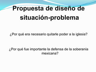 Propuesta de diseño de  situación-problema ¿Por qué era necesario quitarle poder a la iglesia? ¿Por qué fue importante la defensa de la soberanía mexicana?  