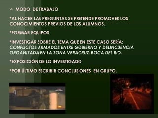 MODO  DE TRABAJO*AL HACER LAS PREGUNTAS SE PRETENDE PROMOVER LOS CONOCIMIENTOS PREVIOS DE LOS ALUMNOS.*FORMAR EQUIPOS*INVESTIGAR SOBRE EL TEMA QUE EN ESTE CASO SERÍA: CONFLICTOS ARMADOS ENTRE GOBIERNO Y DELINCUENCIA ORGANIZADA EN LA ZONA VERACRUZ-BOCA DEL RIO.*EXPOSICIÓN DE LO INVESTIGADO*POR ÚLTIMO ESCRIBIR CONCLUSIONES  EN GRUPO.