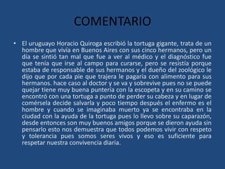 COMENTARIO
• El uruguayo Horacio Quiroga escribió la tortuga gigante, trata de un
  hombre que vivía en Buenos Aires con sus cinco hermanos, pero un
  día se sintió tan mal que fue a ver al médico y el diagnóstico fue
  que tenía que irse al campo para curarse, pero se resistía porque
  estaba de responsable de sus hermanos y el dueño del zoológico le
  dijo que por cada pie que trajera le pagaría con alimento para sus
  hermanos. hace caso al doctor y se va y sobrevive pues no se puede
  quejar tiene muy buena puntería con la escopeta y en su camino se
  encontró con una tortuga a punto de perder su cabeza y en lugar de
  comérsela decide salvarla y poco tiempo después el enfermo es el
  hombre y cuando se imaginaba muerto ya se encontraba en la
  ciudad con la ayuda de la tortuga pues lo llevo sobre su caparazón,
  desde entonces son muy buenos amigos porque se dieron ayuda sin
  pensarlo esto nos demuestra que todos podemos vivir con respeto
  y tolerancia pues somos seres vivos y eso es suficiente para
  respetar nuestra convivencia diaria.
 