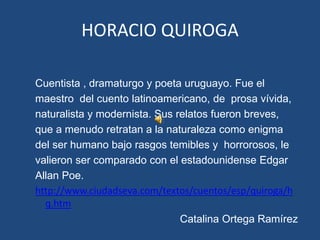 HORACIO QUIROGA

Cuentista , dramaturgo y poeta uruguayo. Fue el
maestro del cuento latinoamericano, de prosa vívida,
naturalista y modernista. Sus relatos fueron breves,
que a menudo retratan a la naturaleza como enigma
del ser humano bajo rasgos temibles y horrorosos, le
valieron ser comparado con el estadounidense Edgar
Allan Poe.
http://www.ciudadseva.com/textos/cuentos/esp/quiroga/h
  q.htm
                               Catalina Ortega Ramírez
 