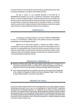 humanasyen Méxiconoesla excepción,pueshemosvisto quenuestro país ha sidosacudido
por este tipo de Desastres yni se diga de nuestro Estado de Puebla.
Por todo lo anterior es muy importante desarrollar la CULTURA DE LA
PREVENCIÓN de desastres, sea cual sea, si prevenimos, lamentaremos menos pérdidas.
Debido a lo anterior el presente proyecto a desarrollar está encaminado a concientizar a los
alumnosacrearesaculturade laprevención,porqueaunquesabenqueexistencontingencias
de origen Natural, no prevenimos, pensamos que no nos pasará a nosotros, en los medios
masivos se pueden notar los estragos naturales en diferentes lugares ynuestro país ylugares
donde radicamos no estamos totalmente exentos ante una contingencia.
PROPUESTA
La propuesta en el presente proyecto es crear la CULTURADE LAPREVENCIÓN
en base a la concientización y reflexión sobre cómo podemos reaccionar ante posibles
eventualidades a causa de desastres naturales.
Además que el conocimiento adquirido, el desarrollo de reflexión, análisis y
concientización no solo se quede en algo personal como alumno de Secundaria, sino que lo
transmitan con responsabilidad ante su propio seno familiar, para que en familia a su vezse
organicenypuedan llegar a acuerdos para tomar decisiones conscientes yactitudes en esta
culturadela prevenciónde desastres, apegada a principios éticos yen valores para prevenir y
no lamentar pérdidas principalmente humanas.
PROPUESTA DIRIGIDA A:
Alumnos de Primer grado grupo “B” cuyas edades oscilan entre los 11 y 12 años, con
característicasdiferentes; el Director de la Institución es el Maestro Aristóteles Herrera García y
Supervisor de la Zona 016 de Secundarias Generales el Maestro Valente Quintana Parra.
Autora: MaestraRosalbaSilva Cano,catedrático de la Escuela Secundaria Oficial Quetzalcóatl
en las materias de Geografía de México y del Mundo, Asignatura Estatal, Tutoría, Historia
Universal, Historia de México yFormación Cívica yÉtica II.
PRODUCTO FINAL
Los alumnos deberán elaborar al término de su aprendizaje del tema, una serie de trabajos utilizando 3
herramientas de escritorio como lo son: en una presentación en Power Point 2007, concentrarán
información Sobre los Desastres Naturales y la clasificación de los mismos; una Hoja de Cálculo en
Excel2007consus graficasdelas consecuencias yefectos de diferentes desastres naturales en México
de ladécadadelos 90`S, y un ProcesadordeTextosenWord 2007 queabordedentro de la información,
las medidasquedebemosdetenerpresentes paraaplicarlas en caso de contingencia de diversa índole,
provocandoconellolainquietud por crear la Cultura de la prevención en materia de desastres naturales
como Sismo, Erupción Volcánica, etc.
 