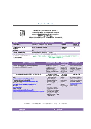 ACTIVIDAD 3
SECRETARIA DE EDUCACION PÚBLICA
SUBSECRETARIA DE EDUCACIÓN BASICA
DIRECCIÓN DE EDUCACIÓN SECUNDARIA
SECTOR: 02 ZONA 016.
PROYECTO DE GEOGRAFIA DE MEXICO Y DEL MUNDO
TEMAS O CONTENIDOS PROPOSITOS DEL TEMA APRENDIZAJES
ESPERADOS
COMPETENCIAS
Factores de riesgo para los asentamientos humanos
Zonas de vulnerabilidadde la población
Identificar los factores de
riesgo y las zonasde
vulnerabilidad de la
población para proponer
medidas de prevenciónde
desastres.
Asumir la
importancia de
consolidar una
Cultura para la
prevención de
desastres.
Actitud de prevención en
casa para estar
preparados en cualquier
contingencia actual o
futura.
HERRAMIENTAS Y RECURSOS TECNOLOGICOS REFERENCIAS Y
RECURSOS DIDACTICOS
MATERIAL
ADICIONAL
EVALUACIÓN
Blog
construyendoycompartiendo.blogspot.com
Procesadorde textos en Word2007
Correo electrónico rosalbasilvacano@hotmail.com
Tutorial en youtube
http://www.youtube.com/watch?v=ylFkLv38D6A
Buscador
www.google.com
Videos Youtube:
http://www.youtube.com/watch?v=YgmobqckiR0
http://www.youtube.com/watch?v=rfW4VyQJkA4&NR=1&feature=endscreen
Plan y Programa de
Estudios 2011 de
Geografía de México y
del Mundo, de la
Secretaría de Educación
Pública.
Libro de texto titulado
“Geografía de México y
del Mundo”, primergrado,
Editorial Trillas; autores:
Andrade Victoria, Gómez
Ma. Del Consuelo y Valle
Gómez Héctor.
Pizarrón
Plumón
Libreta de los
alumnos.
Pluma o
bolígrafo.
Proyector Digital
La evaluación se llevará a
cabo mediante listas de
Cotejo mismas que están
disponibles en el Blog
construyendoycompartiend
o.blogspot.com
Autoevaluación.
DESARROLLO DE LA CLASE E INSTRUCCIONES PARA LOS ALUMNOS
TIEMPO ACTIVIDAD
ESCUELA: SECUNDARIA OFICIAL “QUETZALCOATL” CLAVE: 21EESO299Z
ASIGNATURA: GEOGRAFIA DE MEXICO Y DEL MUNDO TIEMPO: 1 SESION DE
50 MINUTOS.
CATEDRATICO DE LA
MATERIA:
MTRA. ROSALBA SILVA CANO GRADO Y
GRUPO:
1ª “B”
BLOQUE: III
TITULO DEL BLOQUE: DINAMICA DE LA POBLACIÓN Y RIESGOS
TITULO DEL TEMA: RIESGOS Y VULNERABILIDAD DE LA POBLACIÓN
PREGUNTA GENERADORA DE
LA ACTIVIDAD:
¿QUÉ HACER EN CASO DE UNA CONTINGENCIA PROVOCADA POR UN
DESASTRE NATURAL?
 