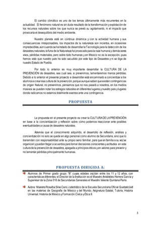 3
El cambio climático es uno de los temas últimamente más recurrentes en la
actualidad. El fenómeno natural es sin duda resultado de la transformación yexplotación de
los recursos naturales sobre los que nunca se previó su agotamiento, ni el impacto que
provocaría el desequilibrio del medio ambiente.
Nuestro planeta está en continua dinámica y con la actividad humana y sus
consecuencias irresponsables, los impactos de la naturaleza son inciertos, en ocasiones
impredecibles,aúncuandosehatratado de desarrollarlaTecnología para la detección de los
desastres naturales,lafuria de la Naturalezaha provocadoparala raza humanay demásseres
vivos, pérdidas materiales, pero sobre todo humanas y en México no es la excepción, pues
hemos visto que nuestro país ha sido sacudido por este tipo de Desastres y ni se diga de
nuestro Estado de Puebla.
Por todo lo anterior es muy importante desarrollar la CULTURA DE LA
PREVENCIÓN de desastres, sea cual sea, si prevenimos, lamentaremos menos pérdidas.
Debido a lo anterior el presente proyecto a desarrollar está encaminado a concientizar a los
alumnosacrearesaculturade laprevención,porqueaunquesabenqueexistencontingencias
de origen Natural, no prevenimos, pensamos que no nos pasará a nosotros, en los medios
masivos se pueden notar los estragos naturales en diferentes lugares ynuestro país ylugares
donde radicamos no estamos totalmente exentos ante una contingencia.
PROPUESTA
La propuesta en el presente proyecto es crear la CULTURADE LAPREVENCIÓN
en base a la concientización y reflexión sobre cómo podemos reaccionar ante posibles
eventualidades a causa de desastres naturales.
Además que el conocimiento adquirido, el desarrollo de reflexión, análisis y
concientización no solo se quede en algo personal como alumno de Secundaria, sino que lo
transmitan con responsabilidad ante su propio seno familiar, para que en familia a su vezse
organicenypuedan llegar a acuerdos para tomar decisiones conscientes yactitudes en esta
culturadela prevenciónde desastres, apegada a principios éticos yen valores para prevenir y
no lamentar pérdidas principalmente humanas.
PROPUESTA DIRIGIDA A:
Alumnos de Primer grado grupo “B” cuyas edades oscilan entre los 11 y 12 años, con
característicasdiferentes; el Director de la Institución es el Maestro Aristóteles Herrera García y
Supervisor de la Zona 016 de Secundarias Generales el Maestro Valente Quintana Parra.
Autora: MaestraRosalbaSilva Cano,catedrático de la Escuela Secundaria Oficial Quetzalcóatl
en las materias de Geografía de México y del Mundo, Asignatura Estatal, Tutoría, Historia
Universal, Historia de México yFormación Cívica yÉtica II.
 