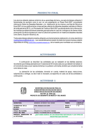 4
PRODUCTO FINAL
Los alumnos deberán elaborar al término de su aprendizaje del tema, una serie de trabajos utilizando 3
herramientas de escritorio como lo son: en una presentación en Power Point 2007, concentrarán
información Sobre los Desastres Naturales y la clasificación de los mismos; una Hoja de Cálculo en
Excel2007consus graficasdelas consecuencias yefectos de diferentes desastres naturales en México
de ladécadadelos 90`S, y un ProcesadordeTextosenWord 2007 queabordedentro de la información,
las medidasquedebemosdetenerpresentes paraaplicarlas en caso de contingencia de diversa índole,
provocandoconellolainquietud por crear la Cultura de la prevención en materia de desastres naturales
como Sismo, Erupción Volcánica, etc.
Todosestostrabajosdeberánenviarlosutilizandouna herramientadecolaboración al correo electrónico
rosalbasilvacano@hotmail.com. Las característicasdelarevisión de daránde maneraimpresayestarán
disponibles en el blog construyendoycompartiendo.blogspot.com de la maestra para manifestar sus comentarios.
ACTIVIDADES
A continuación se describen las actividades que se realizarán en las distintas sesiones;
recordando queeltrabajoplaneadoesen3 sesionesde 50minutoscadauna que deberán de realizar en
el momentodeclaseysi por razones de tiempo no pudieran culminarlas, tendrán que complementarlas
como tarea en casa.
La planeación de las actividades, tomando en cuenta, material de apoyo, instrucciones,
subproductos a entregar, es decir todo lo necesario, se especifica en cada una de las actividades a
continuación.
ACTIVIDAD 1
SECRETARIA DE EDUCACION PÚBLICA
SUBSECRETARIA DE EDUCACIÓN BASICA
DIRECCIÓN DE EDUCACIÓN SECUNDARIA
SECTOR: 02 ZONA 016.
PROYECTO DE GEOGRAFIA DE MEXICO Y DEL MUNDO
TEMAS O CONTENIDOS PROPOSITOS
DEL TEMA
APRENDIZAJES
ESPERADOS
COMPETENCIAS
ESCUELA: SECUNDARIA OFICIAL “QUETZALCOATL” CLAVE: 21EESO299Z
ASIGNATURA: GEOGRAFIA DE MEXICO Y DEL MUNDO TIEMPO: 1 SESION DE
50 MINUTOS.
CATEDRATICO DE LA
MATERIA:
MTRA. ROSALBA SILVA CANO GRADO Y
GRUPO:
1ª “B”
BLOQUE: III
TITULO DEL BLOQUE: DINAMICA DE LA POBLACIÓN Y RIESGOS
TITULO DEL TEMA: RIESGOS Y VULNERABILIDAD DE LA POBLACIÓN
PREGUNTA GENERADORA DE
LA ACTIVIDAD:
¿QUÉ SABES ACERCA DE LOS DESASTRES NATURALES Y LOS TIPOS DE
DESASTRES QUE EXISTEN?
 