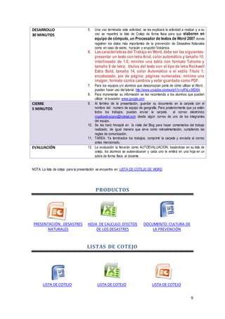 9
DESARROLLO
30 MINUTOS
5. Una vez terminada esta actividad, se les explicará la actividad a realizar y a su
vez se repartirá la lista de Cotejo de forma física para que elaboren en
equipo de cómputo, un Procesador de textos de Word 2007 donde
registren los datos más importantes de la prevención de Desastres Naturales
como en caso de sismo, huracán y erupción Volcánica.
6. Lascaracterísticas del Trabajo en Word, debe ser las siguientes:
presentar un texto con letra Arial, color automático y tamaño 10;
interlineado de 1.5; mínimo una tabla con formato Tahoma y
tamaño 9 de letra; títulos del texto con el tipo de letra Rockwell
Extra Bold, tamaño 14, color Automático o el estilo Título 1;
encabezado, pie de página; páginas numeradas; mínimo una
imagen; formato contra cambios y estar guardado como PDF.
7. Para los equipos y/o alumnos que desconozcan parte de cómo utilizar el Word ,
pueden hacer uso del tutorial http://www.youtube.com/watch?v=ylFkLv38D6A
8. Para incrementar su información se les recomienda a los alumnos que pueden
utilizar el buscador www.google.com
CIERRE
5 MINUTOS
9. Al término de la presentación, guardar su documento en la carpeta con el
nombre del numero de equipo de geografía. Para posteriormente que ya estén
todos los trabajos, puedan enviar la carpeta al correo electrónico
rosalbasilvacano@hotmail.com desde algún correo de uno de los integrantes
del equipo.
10. Se les hará hincapié en la visita del Blog para hacer comentarios del trabajo
realizado, de igual manera que sirve como retroalimentación, cumpliendo las
reglas de comunicación.
11. TAREA: Ya terminados los trabajos, comprimir la carpeta y enviarla al correo
antes mencionado.
EVALUACIÓN 12. La evaluación la llevarán como AUTOEVALUACION; basándose en su lista de
cotejo, los alumnos se autoevaluaran y cada uno le emitirá en una hoja en un
sobre de forma física al docente.
NOTA: La lista de cotejo para la presentación se encuentra en: LISTA DE COTEJO DE WORD
PRODUCTOS
PRESENTACIÓN: DESASTRES
NATURALES
HOJA DE CALCULO: EFECTOS
DE LOS DESASTRES
DOCUMENTO: CULTURA DE
LA PREVENCIÓN
LISTAS DE COTEJO
LISTA DE COTEJO LISTA DE COTEJO LISTA DE COTEJO
 