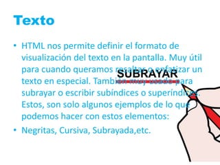Texto 
• HTML nos permite definir el formato de 
visualización del texto en la pantalla. Muy útil 
para cuando queramos resaltar o enfatizar un 
texto en especial. También muy usado para 
subrayar o escribir subíndices o superíndices. 
Estos, son solo algunos ejemplos de lo que 
podemos hacer con estos elementos: 
• Negritas, Cursiva, Subrayada,etc. 
 