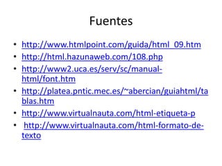 Fuentes 
• http://www.htmlpoint.com/guida/html_09.htm 
• http://html.hazunaweb.com/108.php 
• http://www2.uca.es/serv/sc/manual-html/ 
font.htm 
• http://platea.pntic.mec.es/~abercian/guiahtml/ta 
blas.htm 
• http://www.virtualnauta.com/html-etiqueta-p 
• http://www.virtualnauta.com/html-formato-de-texto 
