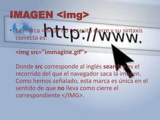 IMAGEN <img> 
• La marca <IMG> no necesita cierre y su sintaxis 
correcta es: 
<img src="immagine.gif"> 
Donde src corresponde al inglés search y es el 
recorrido del que el navegador saca la imagen. 
Como hemos señalado, esta marca es única en el 
sentido de que no lleva como cierre el 
correspondiente </IMG>. 
 