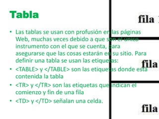 Tabla 
• Las tablas se usan con profusión en las páginas 
Web, muchas veces debido a que son el único 
instrumento con el que se cuenta, para 
asegurarse que las cosas estarán en su sitio. Para 
definir una tabla se usan las etiquetas: 
• <TABLE> y </TABLE> son las etiquetas donde está 
contenida la tabla 
• <TR> y </TR> son las etiquetas que indican el 
comienzo y fin de una fila 
• <TD> y </TD> señalan una celda. 
 