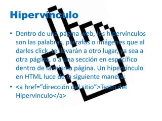Hipervínculo 
• Dentro de una página web, los hipervínculos 
son las palabras, párrafos o imágenes que al 
darles click, te llevarán a otro lugar, ya sea a 
otra página, o a una sección en específico 
dentro de la misma página. Un hipervínculo 
en HTML luce de la siguiente manera: 
• <a href=”dirección del sitio”>Texto del 
Hipervínculo</a> 
 