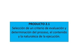 PRODUCTO 2.1
Selección de un criterio de evaluación y
determinación del proceso, el contenido
y la naturaleza de la ejecución.
 