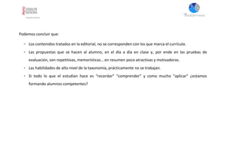 Podemos concluir que:
- Los contenidos tratados en la editorial, no se corresponden con los que marca el currículo.
- Las propuestas que se hacen al alumno, en el día a día en clase y, por ende en las pruebas de
evaluación, son repetitivas, memorísticas… en resumen poco atractivas y motivadoras.
- Las habilidades de alto nivel de la taxonomía, prácticamente no se trabajan.
- Si todo lo que el estudian hace es “recordar” “comprender” y como mucho “aplicar” ¿estamos
formando alumnos competentes?
 