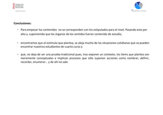 Conclusiones:
- Para empezar los contenidos no se corresponden con los estipulados para el nivel. Pasando esto por
alto y, suponiemdo que los órganos de los sentidos fueran contenido de estudio,
- encontramos que el estímulo que plantea, se aleja mucho de las situaciones cotidianas que se pueden
encontrar nuestros estudiantes de cuarto curso y
- que, no deja de ser una prueba tradicional pues, tras exponer un contexto, los ítems que plantea son
meramente conceptuales e implican procesos que sólo suponen acciones como nombrar, definir,
recordar, enumerar… y de ahí no sale.
 