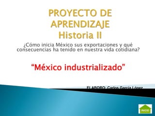 ¿Cómo inicia México sus exportaciones y qué
consecuencias ha tenido en nuestra vida cotidiana?
“México industrializado”
ELABORO: Carlos García López
 