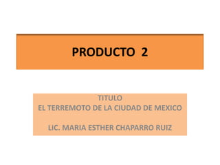 PRODUCTO  2 TITULO EL TERREMOTO DE LA CIUDAD DE MEXICO LIC. MARIA ESTHER CHAPARRO RUIZ 