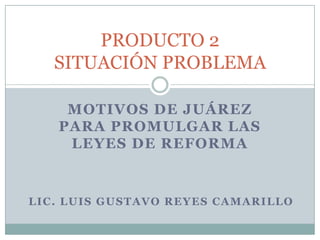 Motivos de Juárez para promulgar las Leyes de Reforma PRODUCTO 2SITUACIÓN PROBLEMA LIC. LUIS GUSTAVO REYES CAMARILLO 