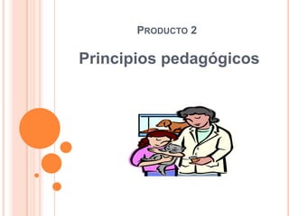 PRODUCTO 2

Principios pedagógicos
 