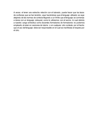 A veces el tener una estrecha relación con el tutorado, puede hacer que los lazos
de confianza que se han tendido, vaya haciéndose que el lenguaje utilizado se vaya
alejando de las normas de cortesía llegando a un límite que el lenguaje se comienza
a darse con un lenguaje coloquial, como lo utilizamos con el vecino, lo cual debido
a nuestra carga simbolíca como docentes formadores de formadores no podemos
emplearlo al estar en sesiones de tutoria o en cualquier otro contexto por el hecho
que el uso del lenguaje debe ser responsable en el cual se manifiesta el respeto por
el otro.
 