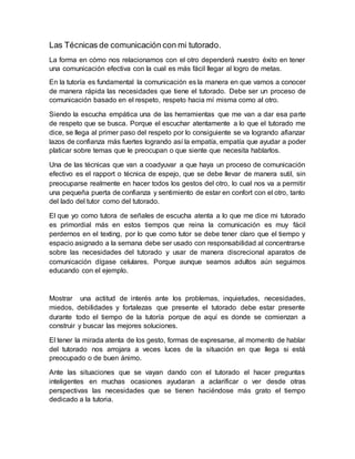 Las Técnicas de comunicación con mi tutorado.
La forma en cómo nos relacionamos con el otro dependerá nuestro éxito en tener
una comunicación efectiva con la cual es más fácil llegar al logro de metas.
En la tutoría es fundamental la comunicación es la manera en que vamos a conocer
de manera rápida las necesidades que tiene el tutorado. Debe ser un proceso de
comunicación basado en el respeto, respeto hacia mí misma como al otro.
Siendo la escucha empática una de las herramientas que me van a dar esa parte
de respeto que se busca. Porque el escuchar atentamente a lo que el tutorado me
dice, se llega al primer paso del respeto por lo consiguiente se va logrando afianzar
lazos de confianza más fuertes logrando así la empatía, empatía que ayudar a poder
platicar sobre temas que le preocupan o que siente que necesita hablarlos.
Una de las técnicas que van a coadyuvar a que haya un proceso de comunicación
efectivo es el rapport o técnica de espejo, que se debe llevar de manera sutil, sin
preocuparse realmente en hacer todos los gestos del otro, lo cual nos va a permitir
una pequeña puerta de confianza y sentimiento de estar en confort con el otro, tanto
del lado del tutor como del tutorado.
El que yo como tutora de señales de escucha atenta a lo que me dice mi tutorado
es primordial más en estos tiempos que reina la comunicación es muy fácil
perdernos en el texting, por lo que como tutor se debe tener claro que el tiempo y
espacio asignado a la semana debe ser usado con responsabilidad al concentrarse
sobre las necesidades del tutorado y usar de manera discrecional aparatos de
comunicación dígase celulares. Porque aunque seamos adultos aún seguimos
educando con el ejemplo.
Mostrar una actitud de interés ante los problemas, inquietudes, necesidades,
miedos, debilidades y fortalezas que presente el tutorado debe estar presente
durante todo el tiempo de la tutoría porque de aquí es donde se comienzan a
construir y buscar las mejores soluciones.
El tener la mirada atenta de los gesto, formas de expresarse, al momento de hablar
del tutorado nos arrojara a veces luces de la situación en que llega si está
preocupado o de buen ánimo.
Ante las situaciones que se vayan dando con el tutorado el hacer preguntas
inteligentes en muchas ocasiones ayudaran a aclarificar o ver desde otras
perspectivas las necesidades que se tienen haciéndose más grato el tiempo
dedicado a la tutoria.
 