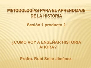 Metodologías para el aprendizaje de la historia Sesión 1 producto 2 ¿COMO VOY A ENSEÑAR HISTORIA AHORA? Profra. Rubí Solar Jiménez. 