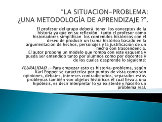 “LA SITUACION-PROBLEMA: ¿UNA METODOLOGÍA DE APRENDIZAJE ?”.  El profesor del grupo deberá  tener  los conceptos de la historia ya que en su reflexión   tanto el profesor como historiadores simplifican  los contenidos históricos con el deseo de producir un trama histórico basado en la argumentación de hechos, personajes y la justificación de un hecho con trascendencia.El autor propone un modelo que rompa con este esquema y pueda ser entendido tanto por alumnos como por docentes y de los cuales desprende lo siguiente: PLURALIDAD .- Para empezar esto es historia-problema, según Karl Popper se caracteriza por puntos de vista como son opiniones, debates, intereses contradictorios, separados estos problemas también son objetos históricos el cual lleva a una hipótesis, es decir interpretar lo ya existente y hacerlo un problema real. 