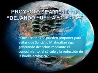 ¿Qué acciones se pueden proponer para
evitar que Santiago Miahuatlán siga
generando desechos mediante el
conocimiento, el cálculo y la reducción de
la huella ecológica?
 
