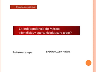 Situación problema. La Independencia de México ¿Beneficios y oportunidades para todos? Everardo Zubiri Austria Trabajo en equipo 